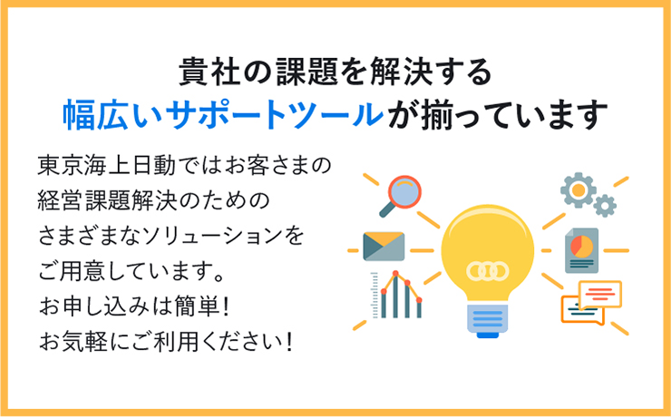 貴社の課題を解決する幅広いサポートツールが揃っています 東京海上日動ではお客さまの経営課題解決のためのさまざまなソリューションをご用意しています。お申し込みは簡単！お気軽にご利用ください！